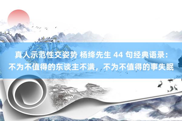 真人示范性交姿势 杨绛先生 44 句经典语录：不为不值得的东谈主不满，不为不值得的事失眠