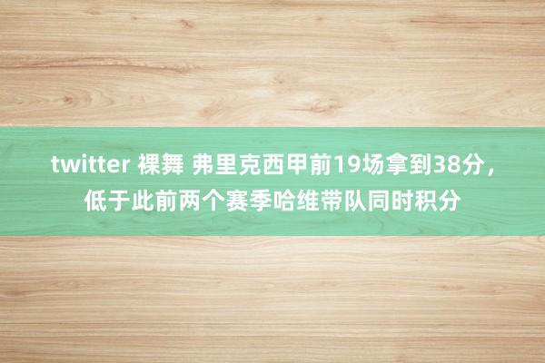 twitter 裸舞 弗里克西甲前19场拿到38分，低于此前两个赛季哈维带队同时积分