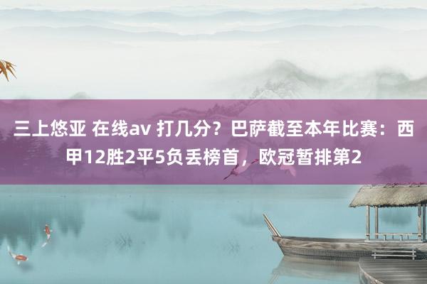 三上悠亚 在线av 打几分？巴萨截至本年比赛：西甲12胜2平5负丢榜首，欧冠暂排第2