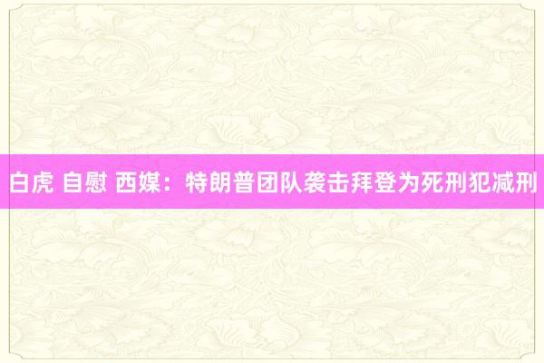 白虎 自慰 西媒：特朗普团队袭击拜登为死刑犯减刑