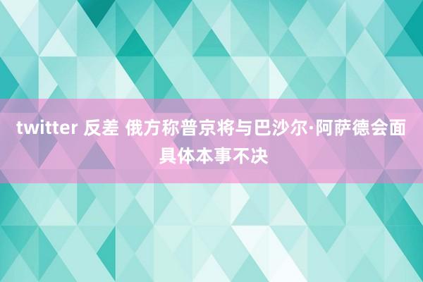 twitter 反差 俄方称普京将与巴沙尔·阿萨德会面 具体本事不决