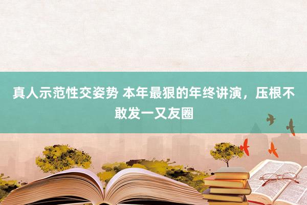 真人示范性交姿势 本年最狠的年终讲演，压根不敢发一又友圈