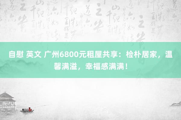 自慰 英文 广州6800元租屋共享：检朴居家，温馨满溢，幸福感满满！