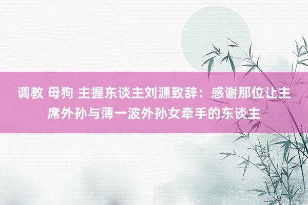 调教 母狗 主握东谈主刘源致辞：感谢那位让主席外孙与薄一波外孙女牵手的东谈主