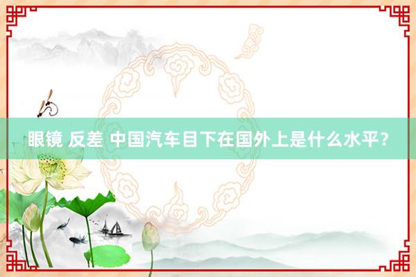 眼镜 反差 中国汽车目下在国外上是什么水平？