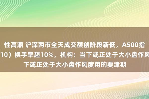 性高潮 沪深两市全天成交额创阶段新低，A500指数ETF（560610）换手率超10%，机构：当下或正处于大小盘作风度用的要津期