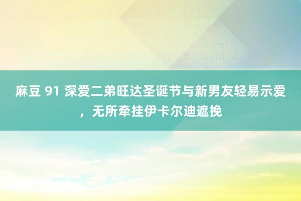 麻豆 91 深爱二弟旺达圣诞节与新男友轻易示爱，无所牵挂伊卡尔迪遮挽