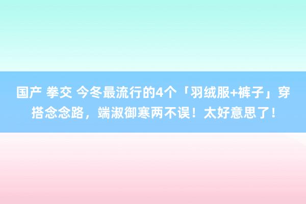 国产 拳交 今冬最流行的4个「羽绒服+裤子」穿搭念念路，端淑御寒两不误！太好意思了！