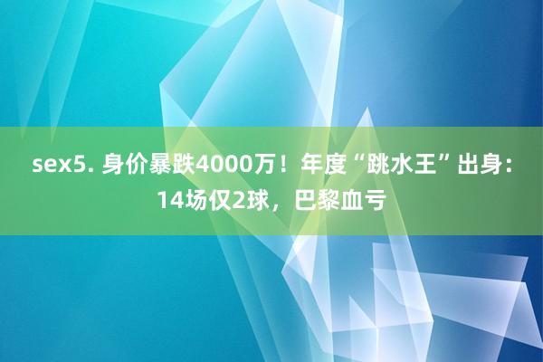 sex5. 身价暴跌4000万！年度“跳水王”出身：14场仅2球，巴黎血亏