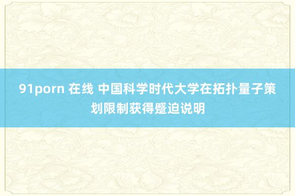 91porn 在线 中国科学时代大学在拓扑量子策划限制获得蹙迫说明