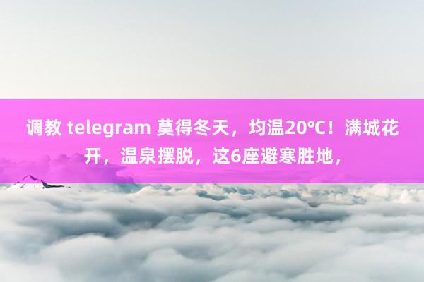 调教 telegram 莫得冬天，均温20℃！满城花开，温泉摆脱，这6座避寒胜地，