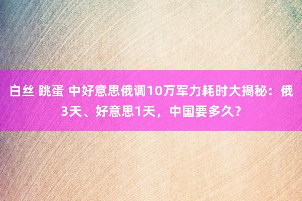 白丝 跳蛋 中好意思俄调10万军力耗时大揭秘：俄3天、好意思1天，中国要多久？