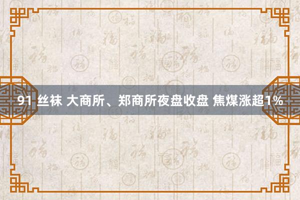 91 丝袜 大商所、郑商所夜盘收盘 焦煤涨超1%