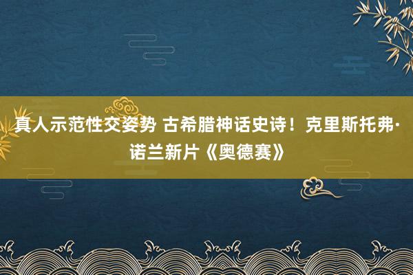 真人示范性交姿势 古希腊神话史诗！克里斯托弗·诺兰新片《奥德赛》