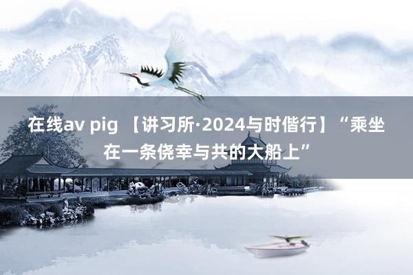 在线av pig 【讲习所·2024与时偕行】“乘坐在一条侥幸与共的大船上”