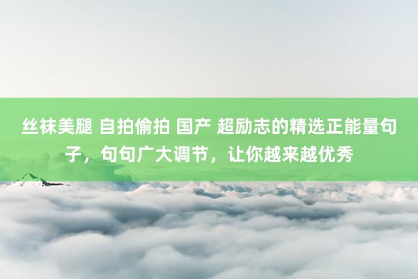 丝袜美腿 自拍偷拍 国产 超励志的精选正能量句子，句句广大调节，让你越来越优秀