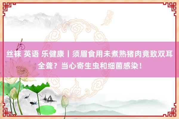 丝袜 英语 乐健康丨须眉食用未煮熟猪肉竟致双耳全聋？当心寄生虫和细菌感染！