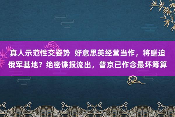 真人示范性交姿势  好意思英经营当作，将蹙迫俄军基地？绝密谍报流出，普京已作念最坏筹算