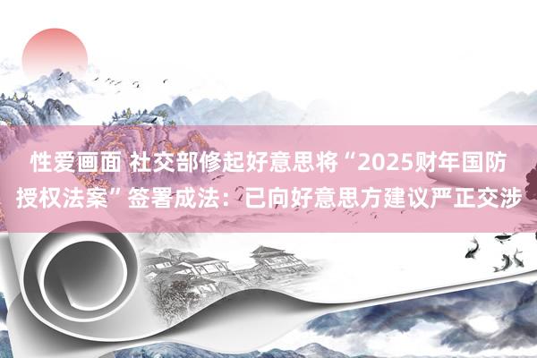 性爱画面 社交部修起好意思将“2025财年国防授权法案”签署成法：已向好意思方建议严正交涉