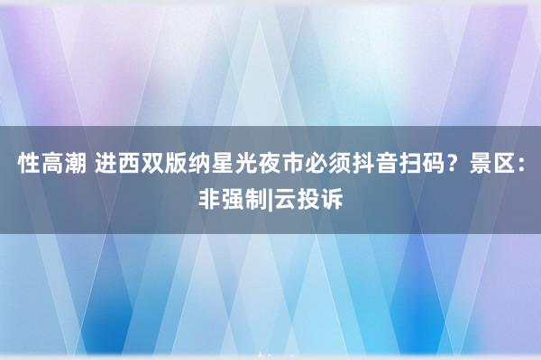 性高潮 进西双版纳星光夜市必须抖音扫码？景区：非强制|云投诉