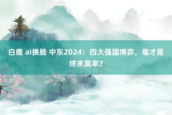 白鹿 ai换脸 中东2024：四大强国博弈，谁才是终末赢家？