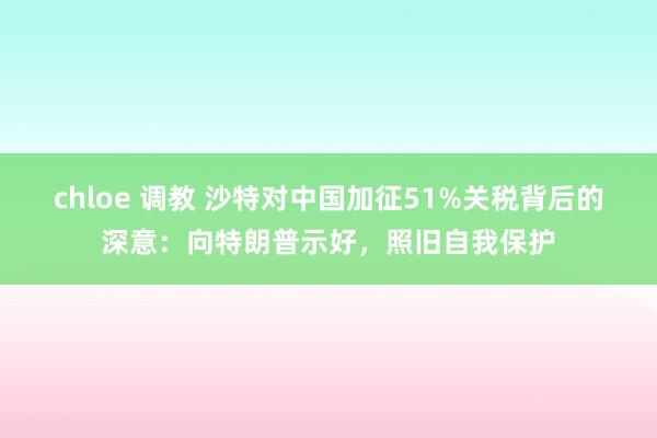 chloe 调教 沙特对中国加征51%关税背后的深意：向特朗普示好，照旧自我保护