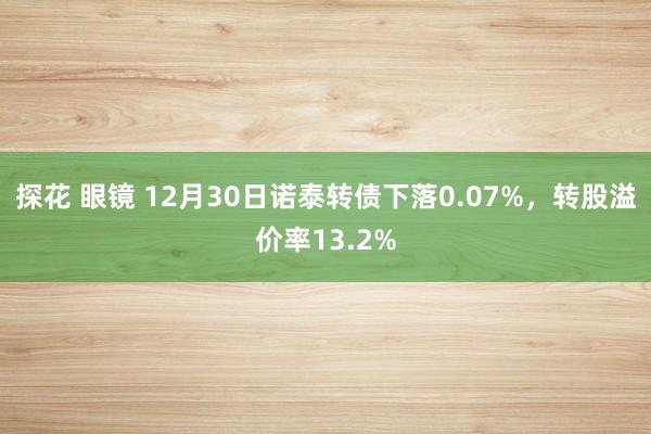 探花 眼镜 12月30日诺泰转债下落0.07%，转股溢价率13.2%