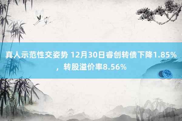 真人示范性交姿势 12月30日睿创转债下降1.85%，转股溢价率8.56%