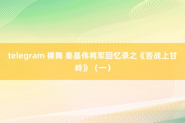 telegram 裸舞 秦基伟将军回忆录之《苦战上甘岭》（一）