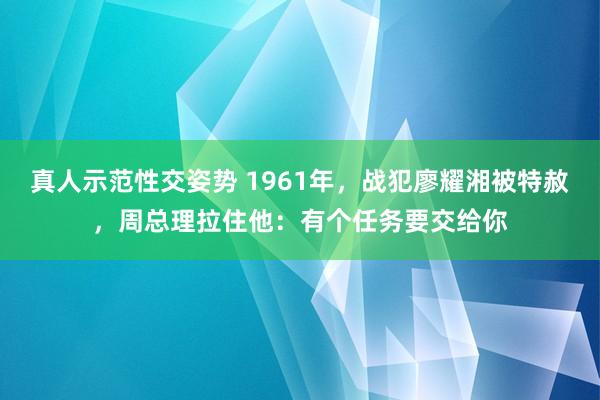 真人示范性交姿势 1961年，战犯廖耀湘被特赦，周总理拉住他：有个任务要交给你