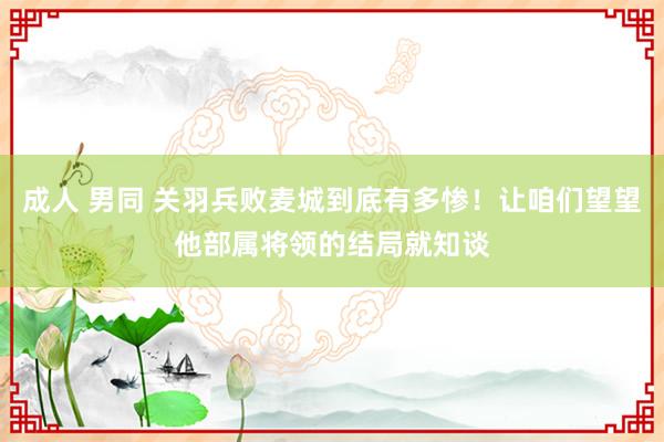 成人 男同 关羽兵败麦城到底有多惨！让咱们望望他部属将领的结局就知谈