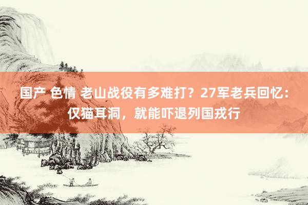 国产 色情 老山战役有多难打？27军老兵回忆：仅猫耳洞，就能吓退列国戎行