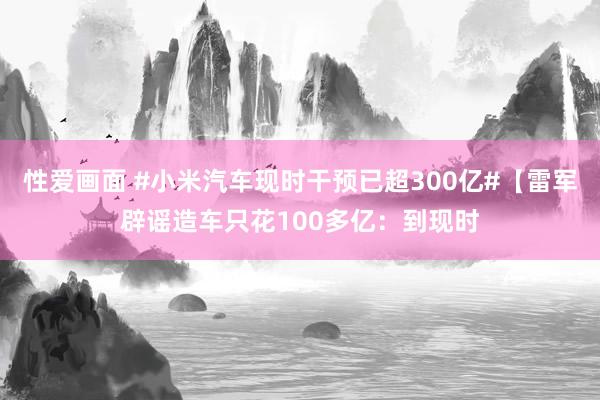 性爱画面 #小米汽车现时干预已超300亿#【雷军辟谣造车只花100多亿：到现时