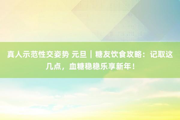 真人示范性交姿势 元旦┃糖友饮食攻略：记取这几点，血糖稳稳乐享新年！