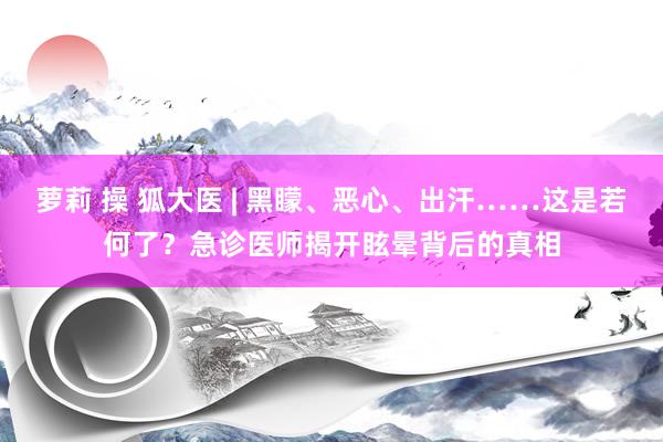 萝莉 操 狐大医 | 黑矇、恶心、出汗……这是若何了？急诊医师揭开眩晕背后的真相