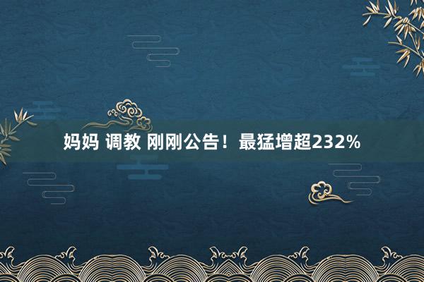 妈妈 调教 刚刚公告！最猛增超232%