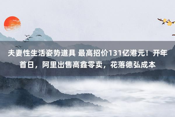 夫妻性生活姿势道具 最高招价131亿港元！开年首日，阿里出售高鑫零卖，花落德弘成本