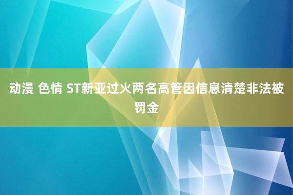 动漫 色情 ST新亚过火两名高管因信息清楚非法被罚金