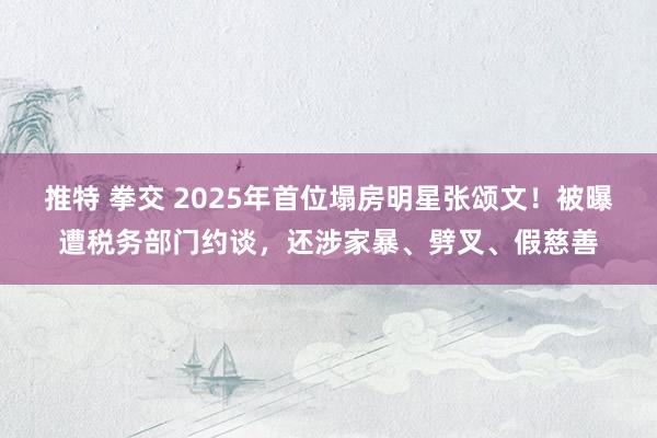 推特 拳交 2025年首位塌房明星张颂文！被曝遭税务部门约谈，还涉家暴、劈叉、假慈善