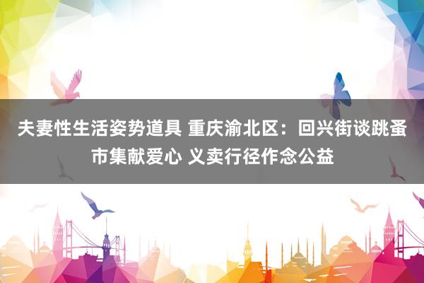 夫妻性生活姿势道具 重庆渝北区：回兴街谈跳蚤市集献爱心 义卖行径作念公益