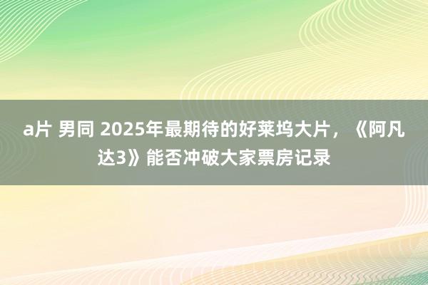 a片 男同 2025年最期待的好莱坞大片，《阿凡达3》能否冲破大家票房记录