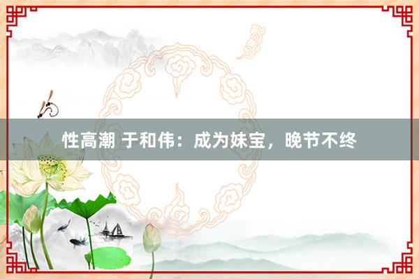 性高潮 于和伟：成为妹宝，晚节不终