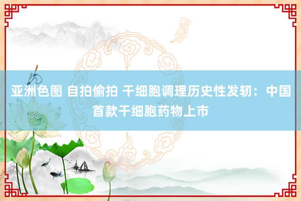 亚洲色图 自拍偷拍 干细胞调理历史性发轫：中国首款干细胞药物上市