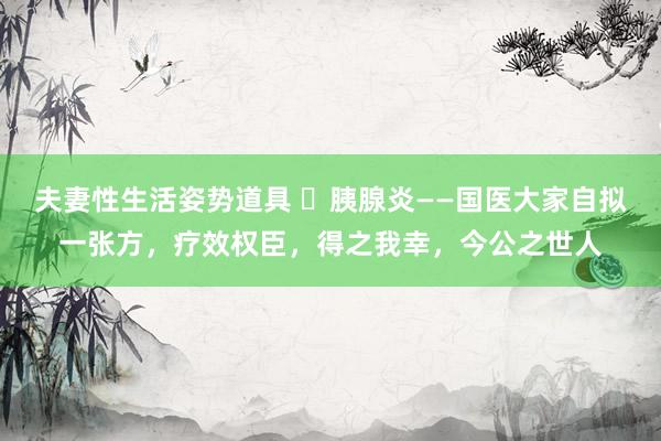 夫妻性生活姿势道具 ​胰腺炎——国医大家自拟一张方，疗效权臣，得之我幸，今公之世人