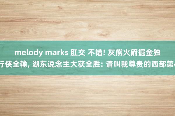 melody marks 肛交 不错! 灰熊火箭掘金独行侠全输， 湖东说念主大获全胜: 请叫我尊贵的西部第4