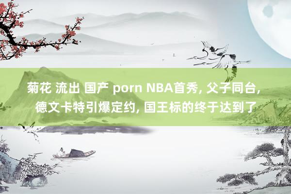 菊花 流出 国产 porn NBA首秀， 父子同台， 德文卡特引爆定约， 国王标的终于达到了