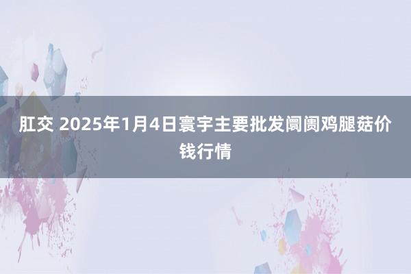 肛交 2025年1月4日寰宇主要批发阛阓鸡腿菇价钱行情