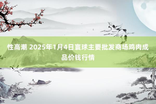 性高潮 2025年1月4日寰球主要批发商场鸡肉成品价钱行情