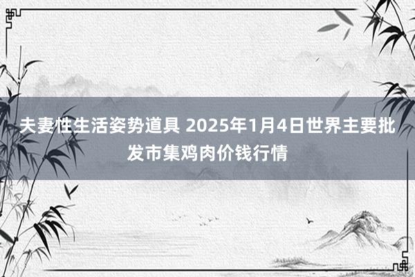 夫妻性生活姿势道具 2025年1月4日世界主要批发市集鸡肉价钱行情