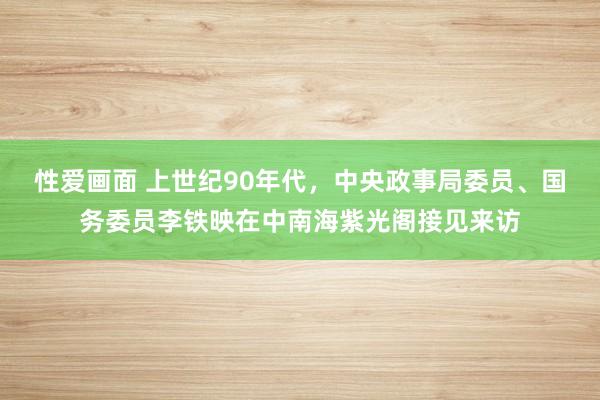 性爱画面 上世纪90年代，中央政事局委员、国务委员李铁映在中南海紫光阁接见来访